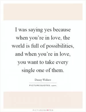 I was saying yes because when you’re in love, the world is full of possibilities, and when you’re in love, you want to take every single one of them Picture Quote #1