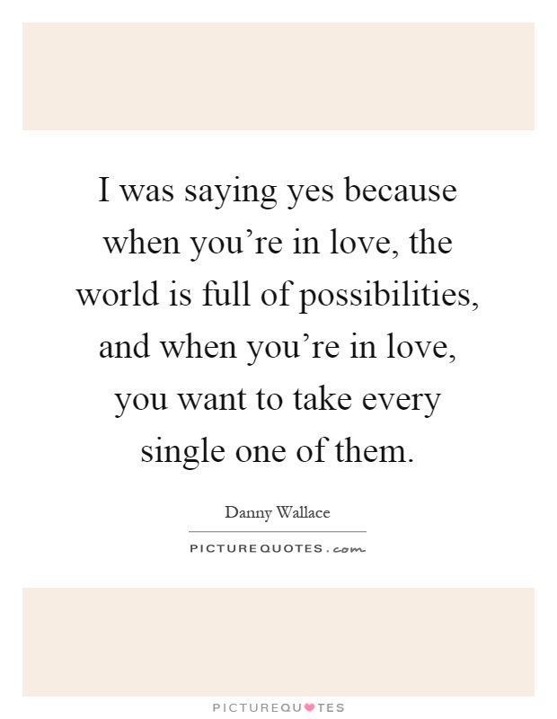 I was saying yes because when you're in love, the world is full of possibilities, and when you're in love, you want to take every single one of them Picture Quote #1