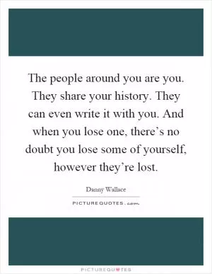 The people around you are you. They share your history. They can even write it with you. And when you lose one, there’s no doubt you lose some of yourself, however they’re lost Picture Quote #1