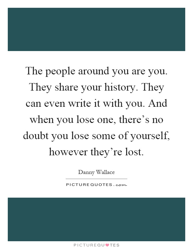 The people around you are you. They share your history. They can even write it with you. And when you lose one, there's no doubt you lose some of yourself, however they're lost Picture Quote #1
