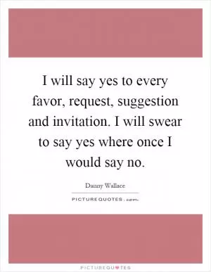 I will say yes to every favor, request, suggestion and invitation. I will swear to say yes where once I would say no Picture Quote #1