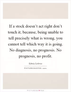 If a stock doesn’t act right don’t touch it; because, being unable to tell precisely what is wrong, you cannot tell which way it is going. No diagnosis, no prognosis. No prognosis, no profit Picture Quote #1