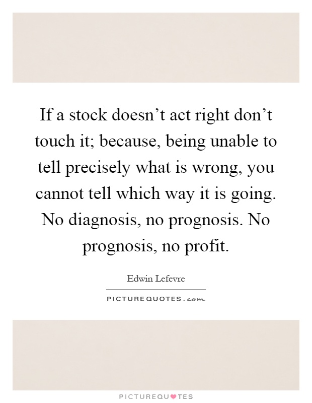 If a stock doesn't act right don't touch it; because, being unable to tell precisely what is wrong, you cannot tell which way it is going. No diagnosis, no prognosis. No prognosis, no profit Picture Quote #1