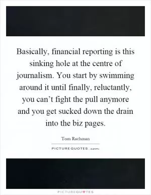 Basically, financial reporting is this sinking hole at the centre of journalism. You start by swimming around it until finally, reluctantly, you can’t fight the pull anymore and you get sucked down the drain into the biz pages Picture Quote #1