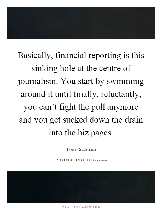 Basically, financial reporting is this sinking hole at the centre of journalism. You start by swimming around it until finally, reluctantly, you can't fight the pull anymore and you get sucked down the drain into the biz pages Picture Quote #1