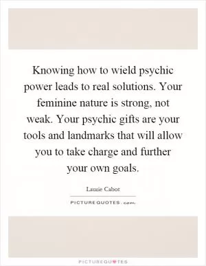 Knowing how to wield psychic power leads to real solutions. Your feminine nature is strong, not weak. Your psychic gifts are your tools and landmarks that will allow you to take charge and further your own goals Picture Quote #1
