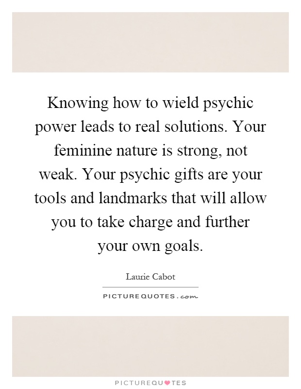 Knowing how to wield psychic power leads to real solutions. Your feminine nature is strong, not weak. Your psychic gifts are your tools and landmarks that will allow you to take charge and further your own goals Picture Quote #1