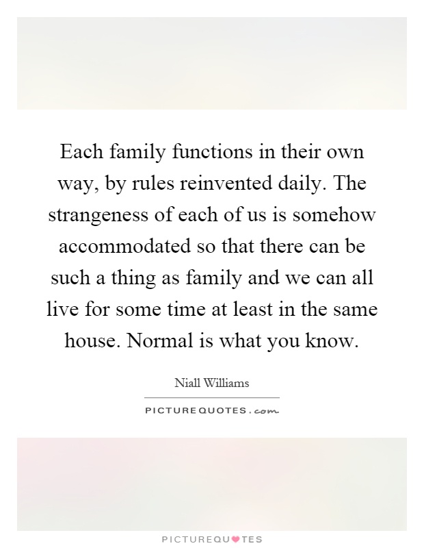 Each family functions in their own way, by rules reinvented daily. The strangeness of each of us is somehow accommodated so that there can be such a thing as family and we can all live for some time at least in the same house. Normal is what you know Picture Quote #1