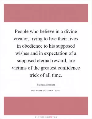 People who believe in a divine creator, trying to live their lives in obedience to his supposed wishes and in expectation of a supposed eternal reward, are victims of the greatest confidence trick of all time Picture Quote #1