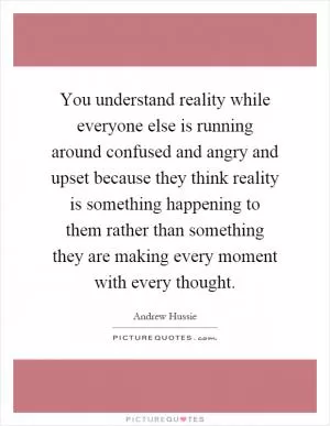 You understand reality while everyone else is running around confused and angry and upset because they think reality is something happening to them rather than something they are making every moment with every thought Picture Quote #1