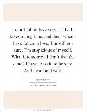 I don’t fall in love very easily. It takes a long time, and then, when I have fallen in love, I’m still not sure. I’m suspicious of myself. What if tomorrow I don’t feel the same? I have to wait, to be sure. And I wait and wait Picture Quote #1