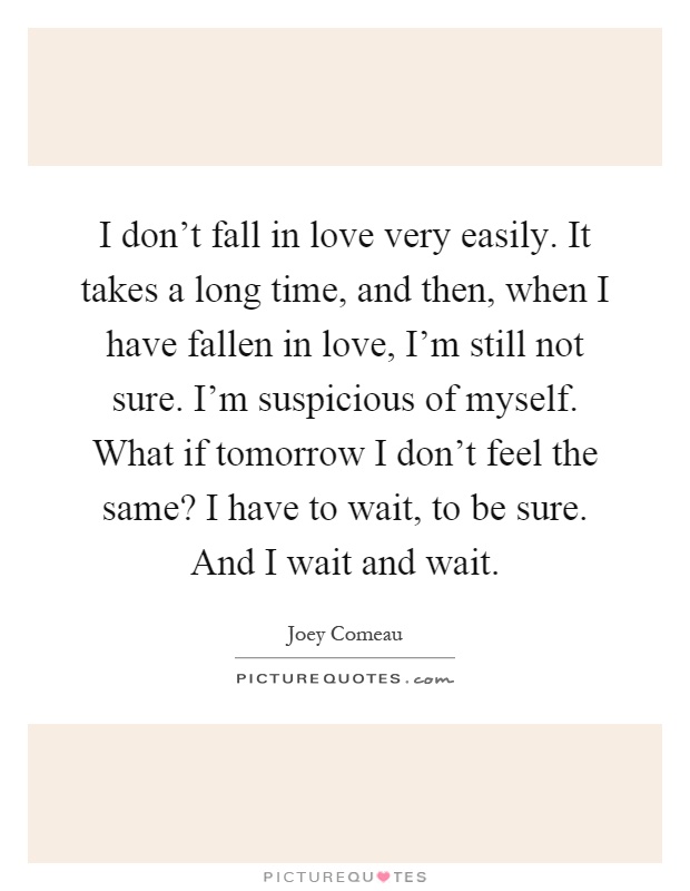 I don't fall in love very easily. It takes a long time, and then, when I have fallen in love, I'm still not sure. I'm suspicious of myself. What if tomorrow I don't feel the same? I have to wait, to be sure. And I wait and wait Picture Quote #1