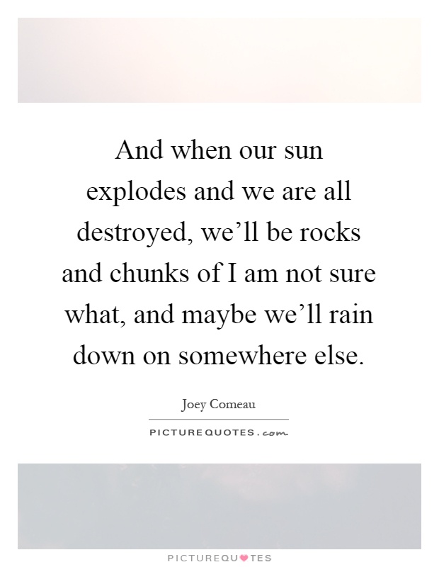 And when our sun explodes and we are all destroyed, we'll be rocks and chunks of I am not sure what, and maybe we'll rain down on somewhere else Picture Quote #1