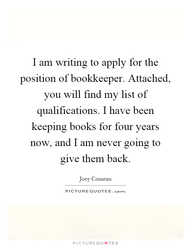 I am writing to apply for the position of bookkeeper. Attached, you will find my list of qualifications. I have been keeping books for four years now, and I am never going to give them back Picture Quote #1