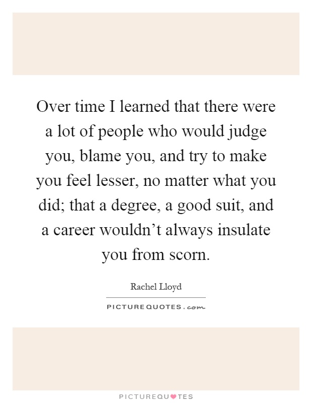Over time I learned that there were a lot of people who would judge you, blame you, and try to make you feel lesser, no matter what you did; that a degree, a good suit, and a career wouldn't always insulate you from scorn Picture Quote #1