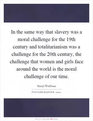 In the same way that slavery was a moral challenge for the 19th century and totalitarianism was a challenge for the 20th century, the challenge that women and girls face around the world is the moral challenge of our time Picture Quote #1
