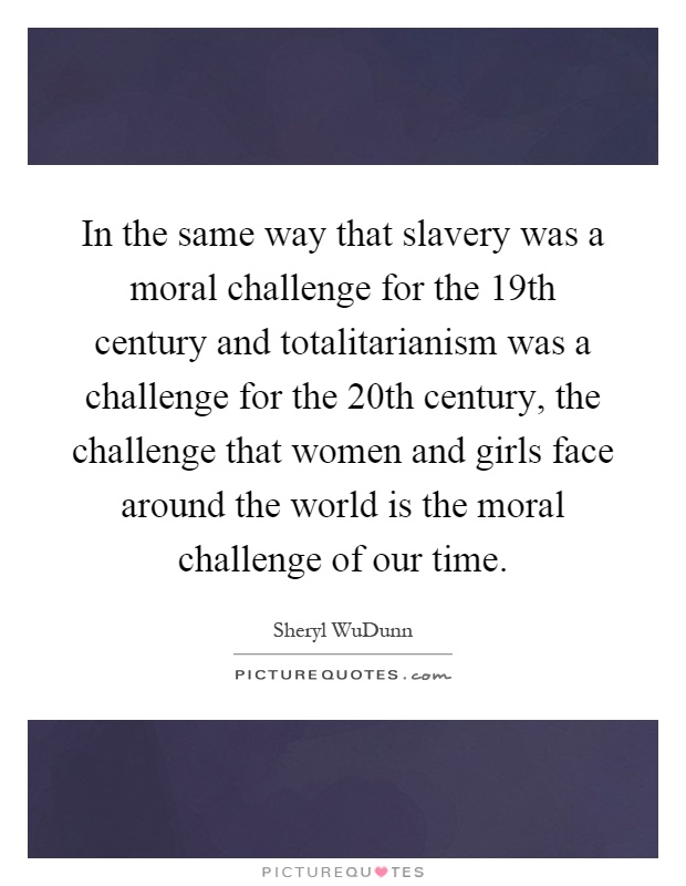 In the same way that slavery was a moral challenge for the 19th century and totalitarianism was a challenge for the 20th century, the challenge that women and girls face around the world is the moral challenge of our time Picture Quote #1