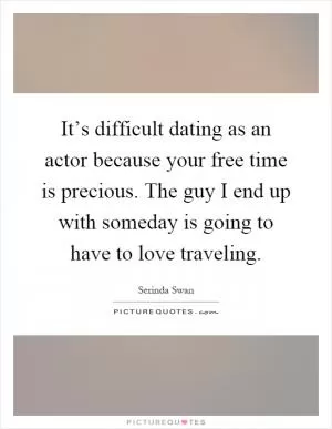 It’s difficult dating as an actor because your free time is precious. The guy I end up with someday is going to have to love traveling Picture Quote #1