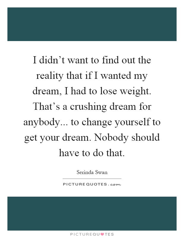 I didn't want to find out the reality that if I wanted my dream, I had to lose weight. That's a crushing dream for anybody... to change yourself to get your dream. Nobody should have to do that Picture Quote #1