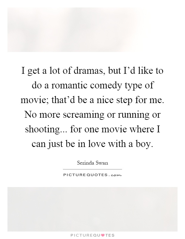 I get a lot of dramas, but I'd like to do a romantic comedy type of movie; that'd be a nice step for me. No more screaming or running or shooting... for one movie where I can just be in love with a boy Picture Quote #1