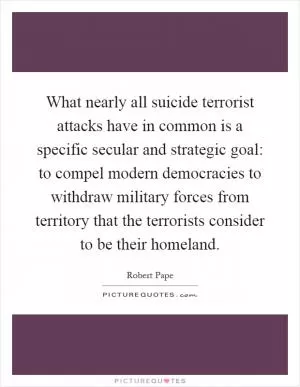 What nearly all suicide terrorist attacks have in common is a specific secular and strategic goal: to compel modern democracies to withdraw military forces from territory that the terrorists consider to be their homeland Picture Quote #1