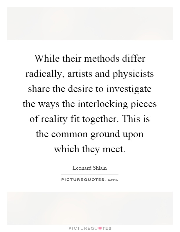 While their methods differ radically, artists and physicists share the desire to investigate the ways the interlocking pieces of reality fit together. This is the common ground upon which they meet Picture Quote #1