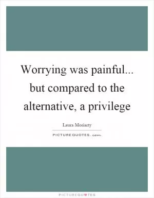 Worrying was painful... but compared to the alternative, a privilege Picture Quote #1