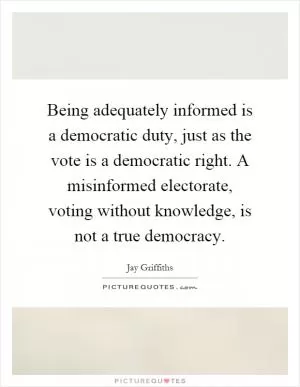 Being adequately informed is a democratic duty, just as the vote is a democratic right. A misinformed electorate, voting without knowledge, is not a true democracy Picture Quote #1