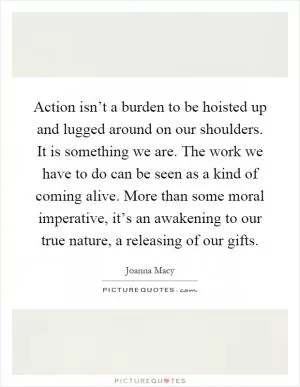 Action isn’t a burden to be hoisted up and lugged around on our shoulders. It is something we are. The work we have to do can be seen as a kind of coming alive. More than some moral imperative, it’s an awakening to our true nature, a releasing of our gifts Picture Quote #1