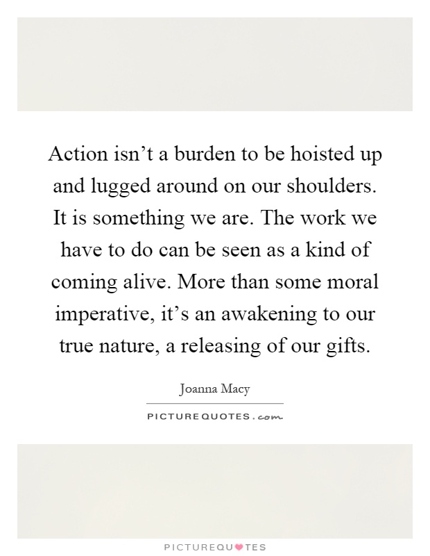 Action isn't a burden to be hoisted up and lugged around on our shoulders. It is something we are. The work we have to do can be seen as a kind of coming alive. More than some moral imperative, it's an awakening to our true nature, a releasing of our gifts Picture Quote #1