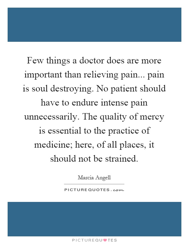 Few things a doctor does are more important than relieving pain... pain is soul destroying. No patient should have to endure intense pain unnecessarily. The quality of mercy is essential to the practice of medicine; here, of all places, it should not be strained Picture Quote #1