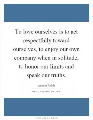 To love ourselves is to act respectfully toward ourselves, to enjoy our own company when in solitude, to honor our limits and speak our truths Picture Quote #1