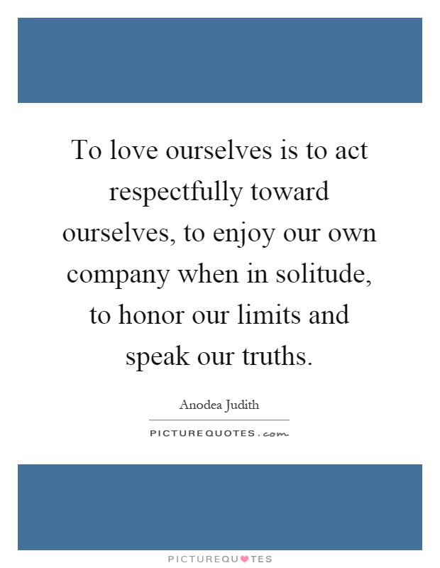 To love ourselves is to act respectfully toward ourselves, to enjoy our own company when in solitude, to honor our limits and speak our truths Picture Quote #1