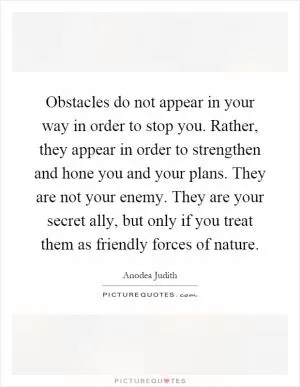 Obstacles do not appear in your way in order to stop you. Rather, they appear in order to strengthen and hone you and your plans. They are not your enemy. They are your secret ally, but only if you treat them as friendly forces of nature Picture Quote #1
