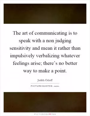 The art of communicating is to speak with a non judging sensitivity and mean it rather than impulsively verbalizing whatever feelings arise; there’s no better way to make a point Picture Quote #1