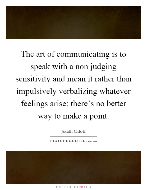 The art of communicating is to speak with a non judging sensitivity and mean it rather than impulsively verbalizing whatever feelings arise; there's no better way to make a point Picture Quote #1