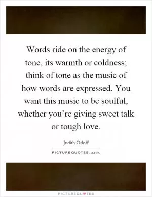 Words ride on the energy of tone, its warmth or coldness; think of tone as the music of how words are expressed. You want this music to be soulful, whether you’re giving sweet talk or tough love Picture Quote #1