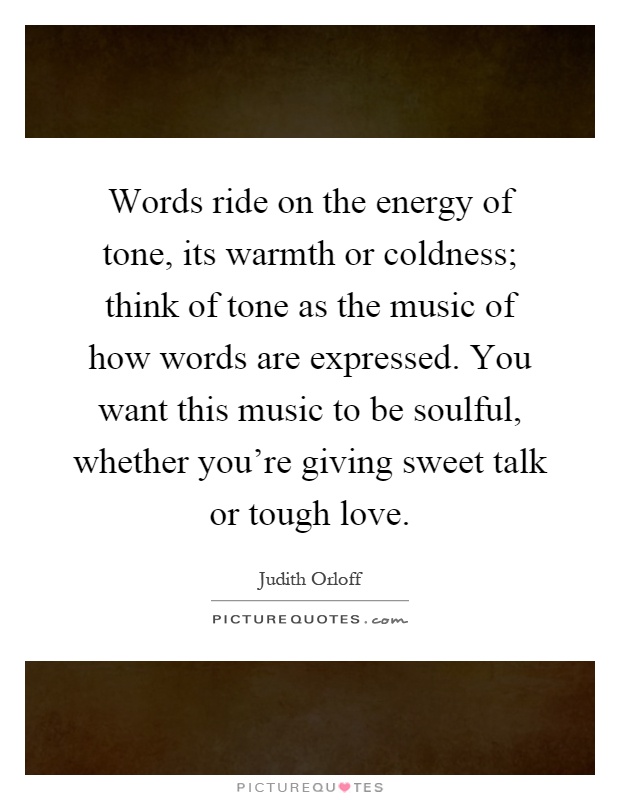 Words ride on the energy of tone, its warmth or coldness; think of tone as the music of how words are expressed. You want this music to be soulful, whether you're giving sweet talk or tough love Picture Quote #1