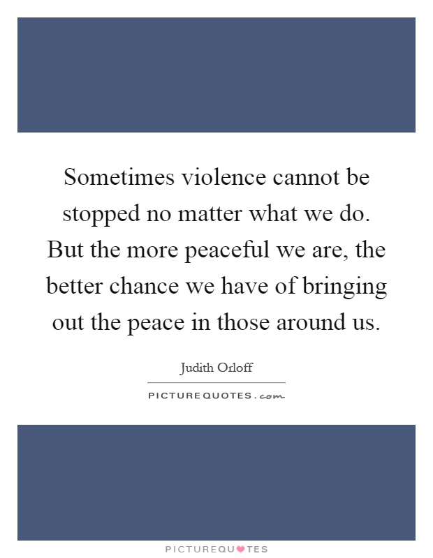 Sometimes violence cannot be stopped no matter what we do. But the more peaceful we are, the better chance we have of bringing out the peace in those around us Picture Quote #1