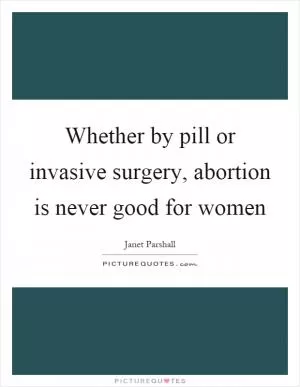 Whether by pill or invasive surgery, abortion is never good for women Picture Quote #1