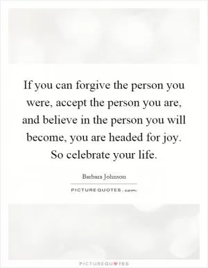 If you can forgive the person you were, accept the person you are, and believe in the person you will become, you are headed for joy. So celebrate your life Picture Quote #1