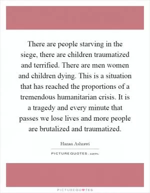 There are people starving in the siege, there are children traumatized and terrified. There are men women and children dying. This is a situation that has reached the proportions of a tremendous humanitarian crisis. It is a tragedy and every minute that passes we lose lives and more people are brutalized and traumatized Picture Quote #1
