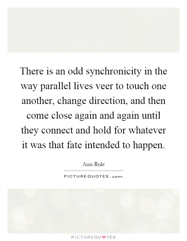 There is an odd synchronicity in the way parallel lives veer to touch one another, change direction, and then come close again and again until they connect and hold for whatever it was that fate intended to happen Picture Quote #1