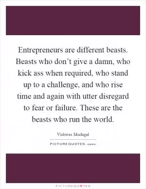 Entrepreneurs are different beasts. Beasts who don’t give a damn, who kick ass when required, who stand up to a challenge, and who rise time and again with utter disregard to fear or failure. These are the beasts who run the world Picture Quote #1