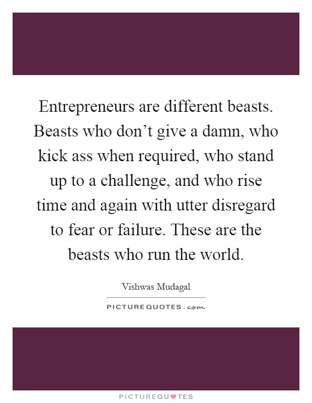 Entrepreneurs are different beasts. Beasts who don't give a damn, who kick ass when required, who stand up to a challenge, and who rise time and again with utter disregard to fear or failure. These are the beasts who run the world Picture Quote #1