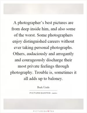 A photographer’s best pictures are from deep inside him, and also some of the worst. Some photographers enjoy distinguished careers without ever taking personal photographs. Others, audaciously and arrogantly and courageously discharge their most private feelings through photography. Trouble is, sometimes it all adds up to baloney Picture Quote #1