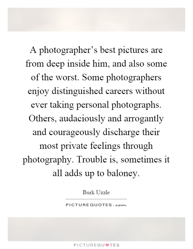A photographer's best pictures are from deep inside him, and also some of the worst. Some photographers enjoy distinguished careers without ever taking personal photographs. Others, audaciously and arrogantly and courageously discharge their most private feelings through photography. Trouble is, sometimes it all adds up to baloney Picture Quote #1