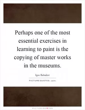 Perhaps one of the most essential exercises in learning to paint is the copying of master works in the museums Picture Quote #1