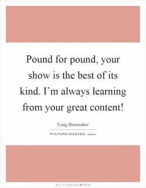 Pound for pound, your show is the best of its kind. I’m always learning from your great content! Picture Quote #1