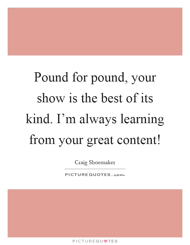 Pound for pound, your show is the best of its kind. I'm always learning from your great content! Picture Quote #1
